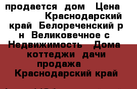 продается  дом › Цена ­ 910 000 - Краснодарский край, Белореченский р-н, Великовечное с. Недвижимость » Дома, коттеджи, дачи продажа   . Краснодарский край